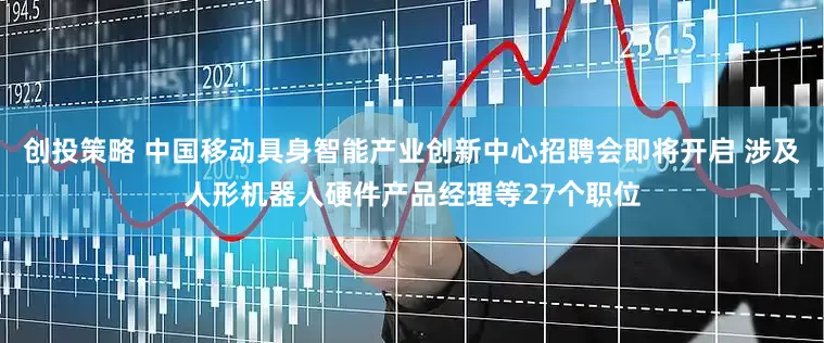 创投策略 中国移动具身智能产业创新中心招聘会即将开启 涉及人形机器人硬件产品经理等27个职位