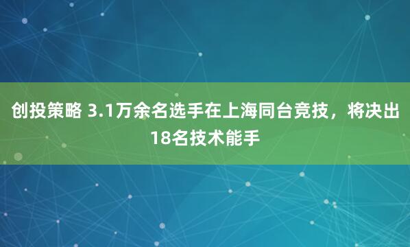 创投策略 3.1万余名选手在上海同台竞技，将决出18名技术能手