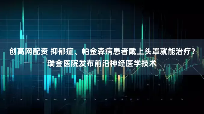 创高网配资 抑郁症、帕金森病患者戴上头罩就能治疗？瑞金医院发布前沿神经医学技术