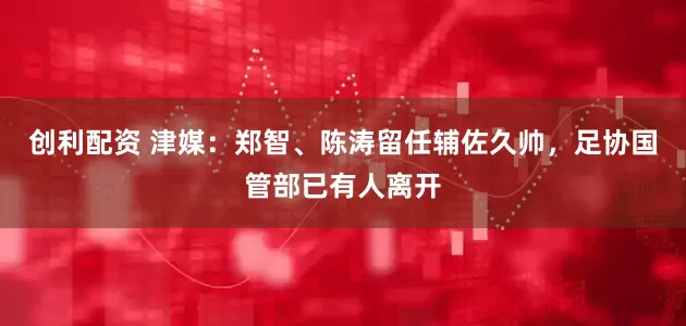 创利配资 津媒：郑智、陈涛留任辅佐久帅，足协国管部已有人离开