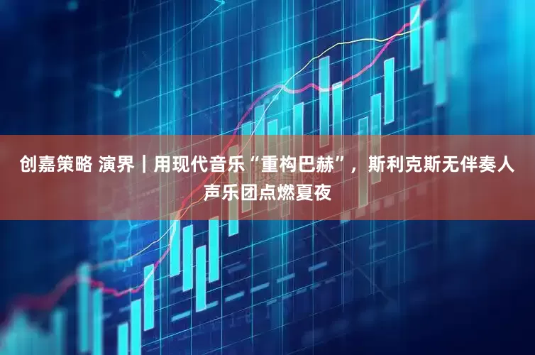 创嘉策略 演界｜用现代音乐“重构巴赫”，斯利克斯无伴奏人声乐团点燃夏夜
