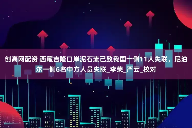 创高网配资 西藏吉隆口岸泥石流已致我国一侧11人失联，尼泊尔一侧6名中方人员失联_李荣_严云_校对