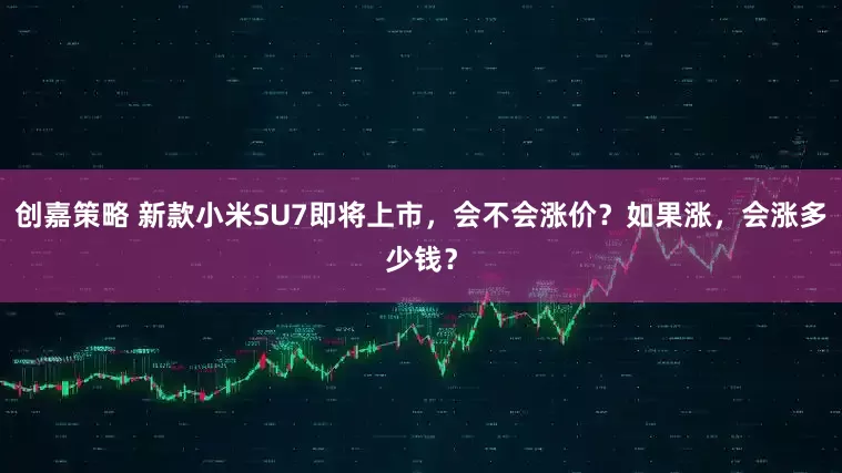 创嘉策略 新款小米SU7即将上市，会不会涨价？如果涨，会涨多少钱？