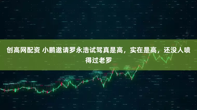 创高网配资 小鹏邀请罗永浩试驾真是高，实在是高，还没人喷得过老罗